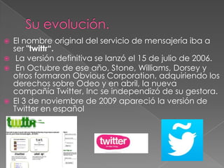  El nombre original del servicio de mensajería iba a
ser "twittr“.
 La versión definitiva se lanzó el 15 de julio de 2006.
 En Octubre de ese año, Stone, Williams, Dorsey y
otros formaron Obvious Corporation, adquiriendo los
derechos sobre Odeo y en abril, la nueva
compañía Twitter, Inc se independizó de su gestora.
 El 3 de noviembre de 2009 apareció la versión de
Twitter en español
 