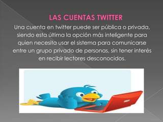 Una cuenta en twitter puede ser pública o privada,
siendo esta última la opción más inteligente para
quien necesita usar el sistema para comunicarse
entre un grupo privado de personas, sin tener interés
en recibir lectores desconocidos.
 