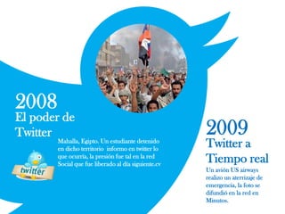 2008
El poder de
Twitter
Mahalla, Egipto. Un estudiante detenido
en dicho territorio informo en twitter lo
que ocurría, la presión fue tal en la red
Social que fue liberado al día siguiente.cv
2009
Twitter a
Tiempo real
Un avión US airways
realizo un aterrizaje de
emergencia, la foto se
difundió en la red en
Minutos.
 