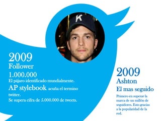 2009
Follower
1.000.000
El pájaro identificado mundialmente.
AP stylebook acuña el termino
twitter.
Se supera cifra de 5.000.000 de tweets.
Primero en superar la
marca de un millón de
seguidores. Esto gracias
a la popularidad de la
red.
2009
Ashton
El mas seguido
 