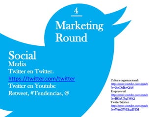 4
Marketing
Round
Social
Media
Twitter en Twitter.
https://twitter.com/twitter
Twitter en Youtube
Retweet, #Tendencias, @
Cultura organizacional:
http://www.youtube.com/watch
?v=2oxDsIkwQA8
Empresarial:
http://www.youtube.com/watch
?v=BGirUZq1WtQ
Twitter Stories:
http://www.youtube.com/watch
?v=WmGWEkqtDTM
 