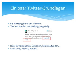 Ein paar Twitter-Grundlagen 
 Bei Twitter geht es um Themen 
 Themen werden mit Hashtags angezeigt 
 Ideal für Kampagnen, Debatten, Veranstaltungen… 
 #aufschrei, #btw13, #tatort… 
 