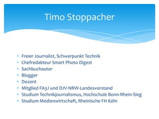 Timo Stoppacher 
 Freier Journalist, Schwerpunkt Technik 
 Chefredakteur Smart Photo Digest 
 Sachbuchautor 
 Blogger 
 Dozent 
 Mitglied FA3J und DJV-NRW-Landesvorstand 
 Studium Technikjournalismus, Hochschule Bonn-Rhein-Sieg 
 Studium Medienwirtschaft, Rheinische FH Köln 
 