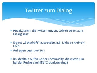Twitter zum Dialog 
 Redaktionen, die Twitter nutzen, sollten bereit zum 
Dialog sein! 
 Eigene „Botschaft“ aussenden, z.B. Links zu Artikeln, 
UND 
 Anfragen beantworten 
 Im Idealfall: Aufbau einer Community, die wiederum 
bei der Recherche hilft (Crowdsourcing) 
 