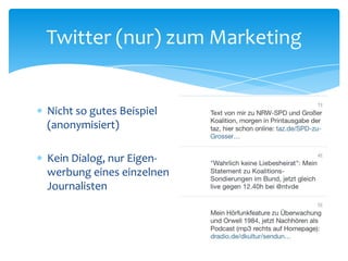 Twitter (nur) zum Marketing 
 Nicht so gutes Beispiel 
(anonymisiert) 
 Kein Dialog, nur Eigen-werbung 
eines einzelnen 
Journalisten 
 