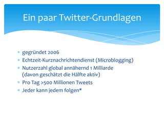 Ein paar Twitter-Grundlagen 
 gegründet 2006 
 Echtzeit-Kurznachrichtendienst (Microblogging) 
 Nutzerzahl global annähernd 1 Milliarde 
(davon geschätzt die Hälfte aktiv) 
 Pro Tag >500 Millionen Tweets 
 Jeder kann jedem folgen* 
 