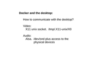 Docker and the desktop:
How to communicate with the desktop?
Video:
X11 unix socket. /tmp/.X11-unix/X0
Audio:
Alsa. /dev/snd plus access to the
physical devices

 
