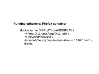 Running ephemeral Firefox container
docker run -e DISPLAY=unix$DISPLAY 
-v /tmp/.X11-unix:/tmp/.X11-unix 
-v /dev/snd:/dev/snd 
-lxc-conf='lxc.cgroup.devices.allow = c 116:* rwm' 
firefox

 