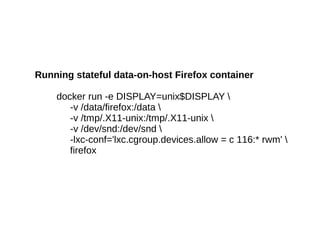 Running stateful data-on-host Firefox container
docker run -e DISPLAY=unix$DISPLAY 
-v /data/firefox:/data 
-v /tmp/.X11-unix:/tmp/.X11-unix 
-v /dev/snd:/dev/snd 
-lxc-conf='lxc.cgroup.devices.allow = c 116:* rwm' 
firefox

 