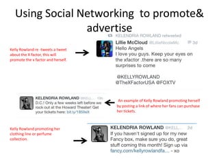 Using Social Networking to promote&
advertise
.

Kelly Rowland re -tweets a tweet
about the X factor, this will
promote the x factor and herself.

An example of Kelly Rowland promoting herself
by posting a link of where her fans can purchase
her tickets.

Kelly Rowland promoting her
clothing line or perfume
collection.

 