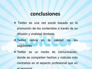 conclusiones
 Twitter es una red social basada en la

promoción de los contenidos a través de su
difusión y viralidad ilimitada.
 Twitter

radica

en

la

calidad

de

los

seguidores
 Twitter es un medio de comunicación,

donde se comparten hechos y noticias más
centrados en el aspecto profesional que en

 