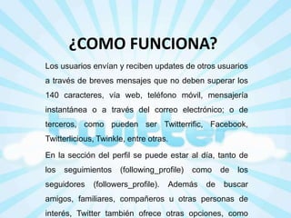 ¿COMO FUNCIONA?
Los usuarios envían y reciben updates de otros usuarios
a través de breves mensajes que no deben superar los
140 caracteres, vía web, teléfono móvil, mensajería

instantánea o a través del correo electrónico; o de
terceros, como pueden ser Twitterrific, Facebook,
Twitterlicious, Twinkle, entre otras.
En la sección del perfil se puede estar al día, tanto de
los

seguimientos

seguidores

(following_profile)

(followers_profile).

como

Además

de

de

los

buscar

amigos, familiares, compañeros u otras personas de
interés, Twitter también ofrece otras opciones, como

 