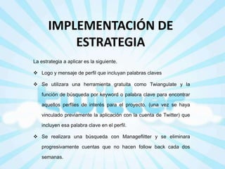 IMPLEMENTACIÓN DE
ESTRATEGIA
La estrategia a aplicar es la siguiente.
 Logo y mensaje de perfil que incluyan palabras claves
 Se utilizara una herramienta gratuita como Twiangulate y la
función de búsqueda por keyword o palabra clave para encontrar

aquellos perfiles de interés para el proyecto. (una vez se haya
vinculado previamente la aplicación con la cuenta de Twitter) que
incluyen esa palabra clave en el perfil.
 Se realizara una búsqueda con Manageflitter y se eliminara
progresivamente cuentas que no hacen follow back cada dos
semanas.

 
