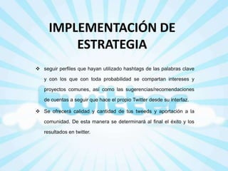 IMPLEMENTACIÓN DE
ESTRATEGIA
 seguir perfiles que hayan utilizado hashtags de las palabras clave
y con los que con toda probabilidad se compartan intereses y
proyectos comunes, así como las sugerencias/recomendaciones

de cuentas a seguir que hace el propio Twitter desde su interfaz.
 Se ofrecerá calidad y cantidad de tus tweeds y aportación a la
comunidad. De esta manera se determinará al final el éxito y los
resultados en twitter.

 