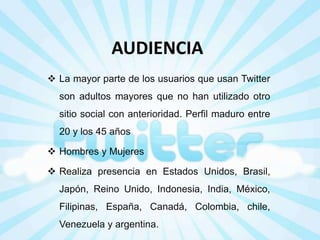 AUDIENCIA
 La mayor parte de los usuarios que usan Twitter

son adultos mayores que no han utilizado otro
sitio social con anterioridad. Perfil maduro entre
20 y los 45 años

 Hombres y Mujeres
 Realiza presencia en Estados Unidos, Brasil,
Japón, Reino Unido, Indonesia, India, México,

Filipinas, España, Canadá, Colombia, chile,
Venezuela y argentina.

 