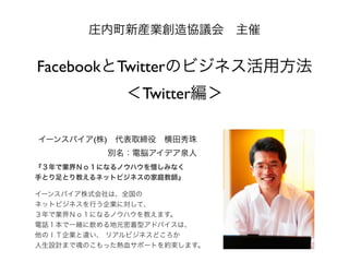 庄内町新産業創造協議会 主催

FacebookとTwitterのビジネス活用方法
＜Twitter編＞
イーンスパイア(株) 代表取締役 横田秀珠
別名：電脳アイデア泉人
『３年で業界Ｎｏ１になるノウハウを惜しみなく
手とり足とり教えるネット...