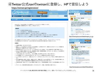 ④Twitter公式naviのtwinaviに登録し、HPで宣伝しよう
https://twinavi.jp/registration/

http://twinavi.jp/account/detail/enspire_co_jp

http://twinavi.jp/account/detail/YokotaShurin
イーンスパイア(株) 横田秀珠の著作権を尊重しつつ、是非ノウハウはシェアして行きましょう。

35

 