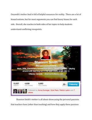 Gwyneth’s twitter feed is full of helpful resources for reality. There are a lot of
biased notions, but for most arguments you can find heavy biases for each
side. Overall, she reaches to both sides of her topics to help students
understand conflicting viewpoints.

Shannon Smith’s twitter is all about showcasing the personal passions
that teachers have (other than teaching) and how they apply these passions

 