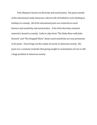 Tom Altepeter focuses on diversity and social justice. His posts outside
of the educational realm showcase a diverse life of football to rock climbing to
holidays to comedy. All of his educational posts are centered on racial
fairness and sensitivity and social justice. A lot of his diversity-oriented
material is based in comedy. Links to clips from “The Daily Show with John
Stewart” and “The Chappell Show” about racial sensitivity are very prominent
in his posts. Tom brings out the reality of racism in American society. His
posts are a constant reminder that giving weight to connotations of race is still
a huge problem in American society.

 