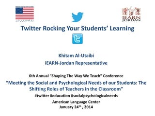 Twitter Rocking Your Students’ Learning

Khitam Al-Utaibi
iEARN-Jordan Representative
6th Annual “Shaping The Way We Teach” Conference

“Meeting the Social and Psychological Needs of our Students: The
Shifting Roles of Teachers in the Classroom”
#twitter #education #socialpsychologicalneeds
American Language Center
January 24th , 2014

 