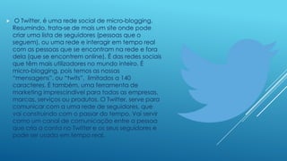 

O Twitter, é uma rede social de micro-blogging.
Resumindo, trata-se de mais um site onde pode
criar uma lista de seguidores (pessoas que o
seguem), ou uma rede e interagir em tempo real
com as pessoas que se encontram na rede e fora
dela (que se encontrem online). É das redes sociais
que têm mais utilizadores no mundo inteiro. É
micro-blogging, pois temos as nossas
“mensagens”, ou “twits”, limitados a 140
caracteres. É também, uma ferramenta de
marketing imprescindível para todas as empresas,
marcas, serviços ou produtos. O Twitter, serve para
comunicar com a uma rede de seguidores, que
vai construindo com o passar do tempo. Vai servir
como um canal de comunicação entre a pessoa
que cria a conta no Twitter e os seus seguidores e
pode ser usada em tempo real.

 