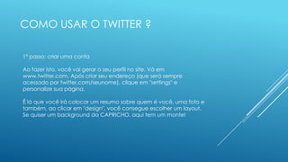 COMO USAR O TWITTER ?
1º passo: criar uma conta
Ao fazer isto, você vai gerar o seu perfil no site. Vá em
www.twitter.com. Após criar seu endereço (que será sempre
acessado por twitter.com/seunome), clique em "settings" e
personalize sua página.
É lá que você irá colocar um resumo sobre quem é você, uma foto e
também, ao clicar em "design", você consegue escolher um layout.
Se quiser um background da CAPRICHO, aqui tem um monte!

 