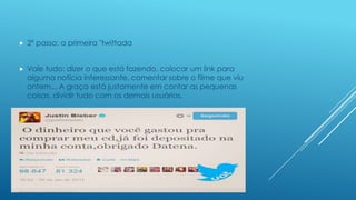 

2º passo: a primeira "twittada



Vale tudo: dizer o que está fazendo, colocar um link para
alguma notícia interessante, comentar sobre o filme que viu
ontem... A graça está justamente em contar as pequenas
coisas, dividir tudo com os demais usuários.

 