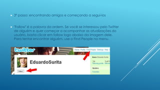 

3º passo: encontrando amigos e começando a segui-los



"Follow" é a palavra da ordem. Se você se interessou pelo Twitter
de alguém e quer começar a acompanhar as atualizações do
usuário, basta clicar em follow logo abaixo da imagem dele.
Para tentar encontrar alguém, use o Find People no menu.

 