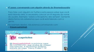 

4º passo: conversando com alguém através do @nomedousuário
Para falar com alguém no Twitter e esta pessoa saber que você
está falando dela, é necessário colocar um @ seguido do nome
do usuário. Exemplo: "adoro a @capricho. leio sempre". Somente
desta forma nós saberemos que você está falando com a
gente.



No exemplo abaixo, nós estamos conversando com
a @Jessicaahzinhah

 