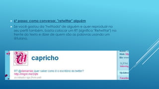

6º passo: como conversar, "retwittar" alguém



Se você gostou da "twittada" de alguém e quer reproduzir no
seu perfil também, basta colocar um RT (significa "Retwittar") na
frente do texto e dizer de quem são as palavras usando um
@fulano.

 
