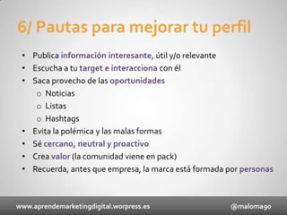 6/ Pautas para mejorar tu perfil
• Publica información interesante, útil y/o relevante
• Escucha a tu target e interacciona con él
• Saca provecho de las oportunidades
o Noticias
o Listas
o Hashtags
• Evita la polémica y las malas formas
• Sé cercano, neutral y proactivo
• Crea valor (la comunidad viene en pack)
• Recuerda, antes que empresa, la marca está formada por personas

www.aprendemarketingdigital.worpress.es

@maloma90

 