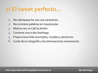 7/ El tweet perfecto...
1.
2.
3.
4.
5.
6.

No sobrepasa los 100-110 caracteres.
No contiene palabras en mayúsculas.
Motiva con un Call to Action
Contiene uno o dos hashtags
Proporciona links acortados, visuales y atractivos
Cuida de la ortografía y las abreviaciones innecesarias

www.aprendemarketingdigital.worpress.es

@maloma90

 