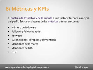 8/ Métricas y KPIs
El análisis de los datos y de la cuenta es un factor vital para la mejora
del perfil. Éstas son algunas de las métricas a tener en cuenta:
•
•
•
•
•
•
•

Número de followers
Follower / following ratio
Retweets
@conexiones: @replies y @mentions
Menciones de la marca
Menciones de URL
CTR

www.aprendemarketingdigital.worpress.es

@maloma90

 