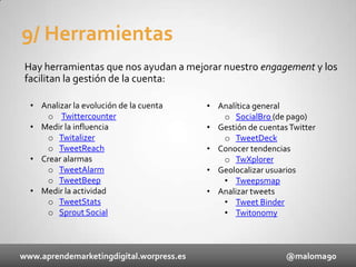 9/ Herramientas
Hay herramientas que nos ayudan a mejorar nuestro engagement y los
facilitan la gestión de la cuenta:
• Analizar la evolución de la cuenta
o Twittercounter
• Medir la influencia
o Twitalizer
o TweetReach
• Crear alarmas
o TweetAlarm
o TweetBeep
• Medir la actividad
o TweetStats
o Sprout Social

www.aprendemarketingdigital.worpress.es

• Analítica general
o SocialBro (de pago)
• Gestión de cuentas Twitter
o TweetDeck
• Conocer tendencias
o TwXplorer
• Geolocalizar usuarios
• Tweepsmap
• Analizar tweets
• Tweet Binder
• Twitonomy

@maloma90

 