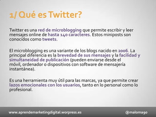 1/ Qué es Twitter?
Twitter es una red de microblogging que permite escribir y leer
mensajes online de hasta 140 caracteres. Estos miniposts son
conocidos como tweets.
El microblogging es una variante de los blogs nacido en 2006. La
principal diferencia es la brevedad de sus mensajes y la facilidad y
simultaneidad de publicación (pueden enviarse desde el
móvil, ordenador o dispositivos con software de mensajería
instantánea).
Es una herramienta muy útil para las marcas, ya que permite crear
lazos emocionales con los usuarios, tanto en lo personal como lo
profesional.

www.aprendemarketingdigital.worpress.es

@maloma90

 