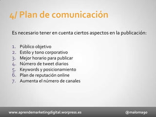 4/ Plan de comunicación
Es necesario tener en cuenta ciertos aspectos en la publicación:

1.
2.
3.
4.
5.
6.
7.

Público objetivo
Estilo y tono corporativo
Mejor horario para publicar
Número de tweet diarios
Keywords y posicionamiento
Plan de reputación online
Aumenta el número de canales

www.aprendemarketingdigital.worpress.es

@maloma90

 