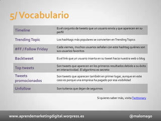 5/ Vocabulario
Timeline

Es el conjunto de tweets que un usuario envía y que aparecen en su
perfil

Trending Topic

Los hashtags más populares se convierten en Trending Topics

#FF / Follow Friday

Cada viernes, muchos usuarios señalan con este hashtag quiénes son
sus usuarios favoritos

Backtweet

Es el link que un usuario inserta en su tweet hacia nuestra web o blog

Top tweets

Son tweets que aparecen en los primeros resultados debido a su éxito
en interactividad. El algoritmo es secreto

Tweets
promocionados

Son tweets que aparecen también en primer lugar, aunque en este
caso es porque una empresa ha pagado por esa visibilidad

Unfollow

Son tuiteros que dejan de seguirnos
Si quieres saber más, visita Twittonary

www.aprendemarketingdigital.worpress.es

@maloma90

 