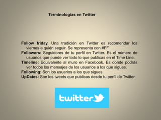 Terminologías en Twitter

Follow friday. Una tradición en Twitter es recomendar los
viernes a quién seguir. Se representa con #FF
Followers: Seguidores de tu perfil en Twitter. Es el número de
usuarios que puede ver todo lo que publicas en el Time Line.
Timeline: Equivalente al muro en Facebook. Es donde podrás
ver todos los mensajes de los usuarios a los que sigues.
Following: Son los usuarios a los que sigues.
UpDates: Son los tweets que publicas desde tu perfil de Twitter.

 