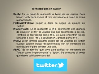 Terminologías en Twitter
Reply: Es un tweet de respuesta al tweet de un usuario. Para
hacer Reply debe incluir el nick del usuario a quien le estás
respondiendo.
Follow/UnFollow: Seguir o dejar de seguir un usuario en
Twitter.
#FollowBack: Es la respuesta al #FF, representa una manera
de devolver el #FF al usuario que nos recomendó a su red.
También se representa como #FB. Se suele encontrar tweets
similares a este: “#FB a @usuarioX , gracias por tu #FF”.
#FAIL: Es un término bastante usado por los usuarios de Twitter
cuando quieren indicar disconformidad con un contenido de
otro usuario y para advertir una falla.
#EPIC: Es un término que sirve para calificar un contenido en
Twitter como “impresionante” o “épico”. Se antepone al tweet
que desea calificarse como tal.

 