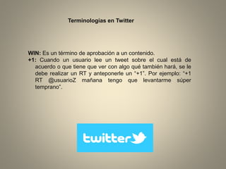 Terminologías en Twitter

WIN: Es un término de aprobación a un contenido.
+1: Cuando un usuario lee un tweet sobre el cual está de
acuerdo o que tiene que ver con algo qué también hará, se le
debe realizar un RT y anteponerle un “+1”. Por ejemplo: “+1
RT @usuarioZ mañana tengo que levantarme súper
temprano”.

 