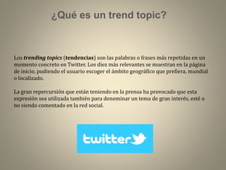 ¿Qué es un trend topic?

Los trending topics (tendencias) son las palabras o frases más repetidas en un
momento concreto en Twitter. Los diez más relevantes se muestran en la página
de inicio, pudiendo el usuario escoger el ámbito geográfico que prefiera, mundial
o localizado.
La gran repercursión que están teniendo en la prensa ha provocado que esta
expresión sea utilizada también para denominar un tema de gran interés, esté o
no siendo comentado en la red social.

 
