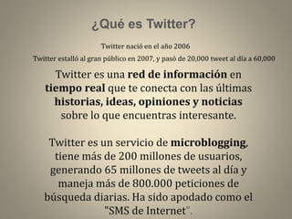 ¿Qué es Twitter?
Twitter nació en el año 2006
Twitter estalló al gran público en 2007, y pasó de 20,000 tweet al día a 60,000

Twitter es una red de información en
tiempo real que te conecta con las últimas
historias, ideas, opiniones y noticias
sobre lo que encuentras interesante.
Twitter es un servicio de microblogging,
tiene más de 200 millones de usuarios,
generando 65 millones de tweets al día y
maneja más de 800.000 peticiones de
búsqueda diarias. Ha sido apodado como el
"SMS de Internet".

 
