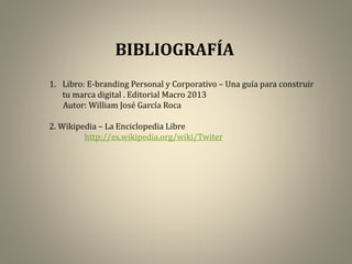 BIBLIOGRAFÍA
1. Libro: E-branding Personal y Corporativo – Una guía para construir
tu marca digital . Editorial Macro 2013
Autor: William José García Roca
2. Wikipedia – La Enciclopedia Libre
http://es.wikipedia.org/wiki/Twiter

 