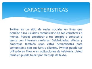 Twitter es un sitio de redes sociales en línea que
permite a los usuarios comunicarse en 140 caracteres o
menos. Puedes encontrar a tus amigos o conocer a
gente con intereses similares. Celebridades, atletas y
empresas también usan estas herramientas para
comunicarse con sus fans y clientes. Twitter puede ser
utilizado en línea o en aplicaciones de telefonía. Usted
también puede tweet por mensaje de texto.
CARACTERISTICAS
 