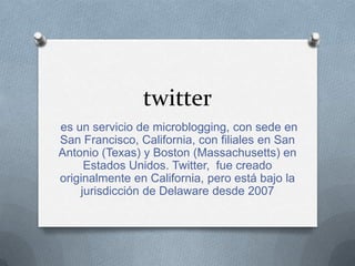 twitter
es un servicio de microblogging, con sede en
San Francisco, California, con filiales en San
Antonio (Texas) y Boston (Massachusetts) en
Estados Unidos. Twitter, fue creado
originalmente en California, pero está bajo la
jurisdicción de Delaware desde 2007