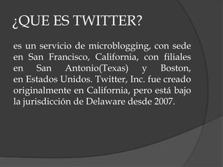 ¿QUE ES TWITTER?
es un servicio de microblogging, con sede
en San Francisco, California, con filiales
en San Antonio(Texas) y Boston,
en Estados Unidos. Twitter, Inc. fue creado
originalmente en California, pero está bajo
la jurisdicción de Delaware desde 2007.