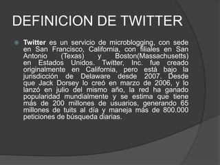 DEFINICION DE TWITTER
 Twitter es un servicio de microblogging, con sede
en San Francisco, California, con filiales en San
Antonio (Texas) y Boston(Massachusetts)
en Estados Unidos. Twitter, Inc. fue creado
originalmente en California, pero está bajo la
jurisdicción de Delaware desde 2007. Desde
que Jack Dorsey lo creó en marzo de 2006, y lo
lanzó en julio del mismo año, la red ha ganado
popularidad mundialmente y se estima que tiene
más de 200 millones de usuarios, generando 65
millones de tuits al día y maneja más de 800.000
peticiones de búsqueda diarias.
 