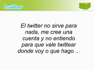 El twitter no sirve para
nada, me cree una
cuenta y no entiendo
para que vale twittear
donde voy o que hago ..“
 