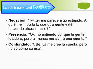 Las 5 fases del 
● Negación: “Twitter me parece algo estúpido. A
quién le importa lo que otra gente esté
haciendo ahora mismo?”
● Presencia: “Ok, no entiendo por qué la gente
lo adora, pero al menos me abriré una cuenta.”
● Confundido: “Vale, ya me creé la cuenta, pero
no sé cómo se usa”.
 