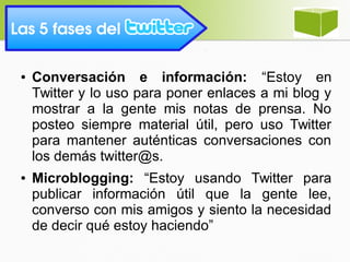 Las 5 fases del 
● Conversación e información: “Estoy en
Twitter y lo uso para poner enlaces a mi blog y
mostrar a la gente mis notas de prensa. No
posteo siempre material útil, pero uso Twitter
para mantener auténticas conversaciones con
los demás twitter@s.
● Microblogging: “Estoy usando Twitter para
publicar información útil que la gente lee,
converso con mis amigos y siento la necesidad
de decir qué estoy haciendo”
 